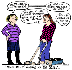 Illustration © Gerda Christenson 
- Varför jobbar inte du heltid? 
- Hur skulle jag då hinna dammsuga, tvätta, laga mat och allt sånt där? 
- Ja, men Kurt kunde väl göra lite mer? 
- Men han jobbar ju mer än jag! 
Ingenting förändras av sig själv...