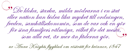 "De kloka, starka, milda mödrarna i en stat eller nation kan bidra lika mycket till ordningen,freden, samhällsekonomin, som de var och en gör för sina familjers välmåga, vilket för det mesta, som alla vet, är mer än fäderna gör."  ur Anne Knights flygblad om rösträtt för kvinnor, 1847 