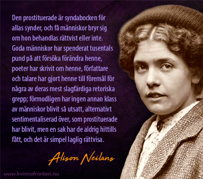 Foto av Alison Neilans med hennes namn intill. Ovanför står citatet: Den prostituerade är syndabocken för  allas synder, och få människor bryr sig  om hon behandlas rättvist eller inte. Goda människor har spenderat tusentals pund på att försöka förändra henne, poeter har skrivit om henne, författare och talare har gjort henne till föremål för några av deras mest slagfärdiga retoriska grepp; förmodligen har ingen annan klass av människor blivit så utsatt, alternativt sentimentaliserad över, som prostituerade har blivit, men en sak har de aldrig hittills fått, och det är simpel laglig rättvisa.