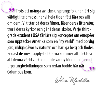 Citat av Wilma Mankiller: Trots att många av icke-ursprungsfolk har lärt sig väldigt lite om oss, har vi hela tiden fått lära oss allt om dem. Vi tittar på deras filmer, läser deras litteratur, tror i deras kyrkor och går i deras skolor. Varje third-rade-student i USA får lära sig konceptet om européer som upptäcker Amerika som en "ny värld" med bördig jord, rikliga gåvor av naturen och härliga berg och floder. Endast de mest upplysta lärarna kommer att förklara att denna värld verkligen inte var ny för de miljoner i urpsrungbefolkningen som redan bodde här när Columbus kom.