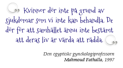 Kvinnor dör inte på grund av sjukdomar som vi inte kan ­behandla. De dör för att samhället ännu inte bestämt att deras liv är värda att räddas.  Den egyptiske gynekologiprofessorn Mahmoud Fathalla, 1997 