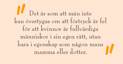 Citat ur artikeln: "Det är som att män inte kan övertygas om att förtryck är fel för att kvinnor är fullvärdiga människor i sin egen rätt, utan bara i egenskap som någon mans mamma eller dotter."