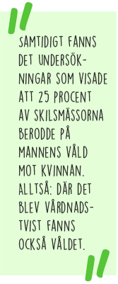 Citat: Samtidigt fanns det undersökningar som visade att 25 procent av skilsmässorna berodde på mannens våld mot kvinnan. Alltså där det blev vårdnadstvist fanns också våldet.