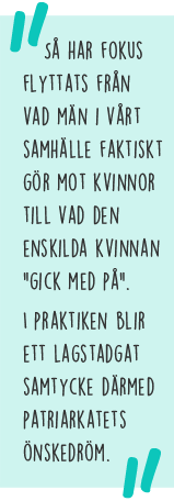 Citat: Så har fokus flyttats från vad män i vårt samhälle faktiskt gör mot kvinnor till vad den enskilda kvinnan "gick med på". I praktiken blir ett lagstadgat samtycke därmed patriarkatets önskedröm.