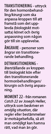 TRANSITIONERING - uttryck för den hormonbehandling/kirurgi som ska anpassa kroppen till att framstå som det upplevda (biologiskt motsatta) könet och övrig anpassning som någon gör till sin upplevelse. ÅNGRARE - personer som ångrar sin transitionerande behandling. DETRANSITIONERING - återställande av kroppen till biologiskt kön efter den transitionerande hormonbehandlingen/kirurgin och övrig anpassning. MOMENT 22 - från romanen Catch 22 av Joseph Heller, uttryck som beskriver en omöjlig situation, där regler eller bestämmelser är motsägelsefulla, så att man omöjligt kan hamna rätt, vad man än gör. 