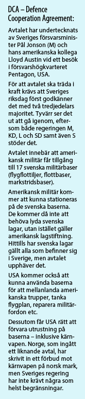 DCA, Defence Cooperation Agreement: Avtalet har undertecknats av Sveriges försvarsminister Pål Jonson (M) och hans amerikanska kollega Lloyd Austin vid ett besök i försvarshögkvarteret Pentagon, USA.   För att avtalet ska träda i kraft krävs att Sveriges riksdag först godkänner det med två tredjedelars majoritet. Tyvärr ser det ut att gå igenom, eftersom både regeringen M, KD, L och SD samt även S stöder det.   Avtalet innebär att amerikansk militär får tillgång till 17 svenska militärbaser (flygflottiljer, flottbaser, markstridsbaser).   Amerikansk militär kommer att kunna stationeras på de svenska baserna. De kommer då inte att behöva lyda svenska lagar, utan istället gäller amerikansk lagstiftning. Hittills har svenska lagar gällt alla som befinner sig i Sverige, men avtalet upphäver det.   USA kommer också att kunna använda baserna för att mellanlanda amerikanska trupper, tanka flygplan, reparera militärfordon etc.   Dessutom får USA rätt att förvara utrustning på baserna – inklusive kärnvapen. Norge, som ingått ett liknande avtal, har skrivit in ett förbud mot kärnvapen på norsk mark, men Sveriges regering har inte krävt några som helst begränsningar.