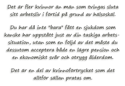 Det är fler kvinnor än män som tvingas sluta sitt arbetsliv i förtid på grund av hälsoskäl. Du har då inte "bara" fått en sjukdom som kanske har uppstått just av din taskiga arbetssituation, utan som en följd av det måste du dessutom acceptera både en lägre pension och en ekonomiskt svår och otrygg ålderdom. Det är en del av kvinnoförtrycket som det alltför sällan pratas om.