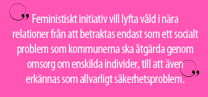 "Feministiskt initiativ vill lyfta våld i nära relationer från att betraktas endast som ett socialt problem som kommunerna ska åtgärda genom omsorg om enskilda individer, till att även erkännas som allvarligt säkerhetsproblem."