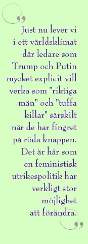 Citat ur artikeln: Just nu lever vi i ett världsklimat där ledare som Trump och Putin mycket explicit vill verka som "riktiga män" och "tuffa killar" särskilt när de har fingret på röda knappen. Det är här som en feministisk utrikespolitik har verkligt stor möjlighet att förändra.