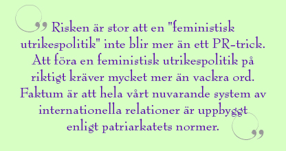 Citat ur artikeln: Risken är stor att en "feministisk utrikespolitik" inte blir mer än ett PR-trick. Att föra en feministisk utrikespolitik på riktigt kräver mycket mer än vackra ord. Faktum är att hela vårt nuvarande system av internationella relationer är uppbyggt enligt patriarkatets normer.