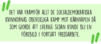 Citat:  Det var framför allt de socialdemokratiska kvinnornas obevekliga kamp mot kärnvapen då som gjorde att Sverige sedan kunde bli en förebild i fortsatt fredsarbete.