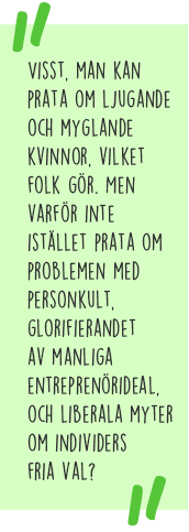 Citat: Visst, man kan prata om ljugande och myglande kvinnor, vilket folk gör. Men varför inte istället prata om problemen med personkult, glorifierandet av manliga entreprenörideal, och liberala myter om individers fria val?