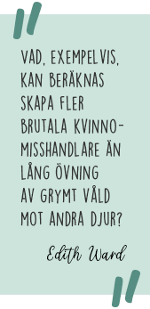 Citat: Vad, exempelvis, kan beräknas skapa fler brutala kvinnomisshandlare än lång övning av grymt våld mot andra djur? Edith Ward