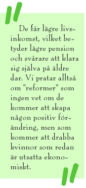 Citat-ruta med texten: De får lägre livs-inkomst, vilket betyder lägre pension och svårare att klara sig själva på äldre dar. Vi pratar alltså om "reformer" som ingen vet om de kommer att skapa någon positiv förändring, men som kommer att drabba kvinnor som redan är utsatta ekonomiskt.