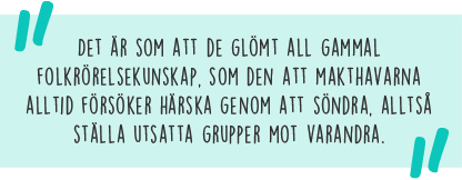 Citat: Det är som att de glömt all gammal folkrörelsekunskap, som den att makthavarna alltid försöker härska genom att söndra, alltså ställa utsatta grupper mot varandra.