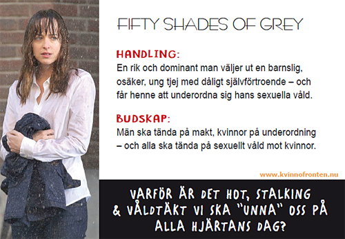 Fifty Shades of Grey     Handling:   En rik och dominant man väljer ut en barnslig, osäker, ung tjej med dåligt självförtroende - och får henne att underordna sig hans sexuella våld.   Budskap:   Mäns ska tända på makt, kvinnor på underordning - och alla ska tända på sexuellt våld mot kvinnor.     Varför är det hot, stalking & våldtäkt vi ska "unna oss" på Alla hjärtans dag?     www.kvinnofronten.nu