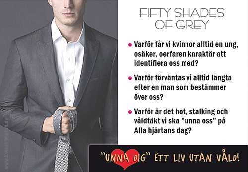 Fifty Shades Of Grey   Varför får vi kvinnor alltid en ung, osäker, oerfaren karaktär att identifiera oss med?   Varför förväntas vi alltid längta efter en man som bestämmer över oss?   Varför är det hot, stalking och våldtäkt vi ska "unna oss" på Alla hjärtans dag?     "Unna dig" ett liv utan våld!   www.kvinnofronten.nu