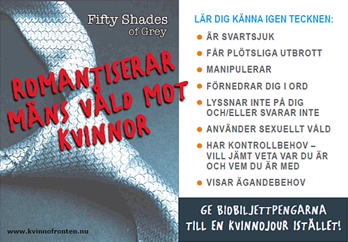 Fifty shades of Grey     romantiserar mäns våld mot kvinnor     Lär dig känna igen tecknen: - är svartsjuk   - får plötsliga utbrott   - manipulerar   - förnedrar dig i ord   - lyssnar inte på dig och/eller svarar inte   - använder sexuellt våld   - har kontrollbehov - vill jämt veta var du är och vem du är med   - visar ägandebehov     Ge biopengarna till en kvinnojour istället!