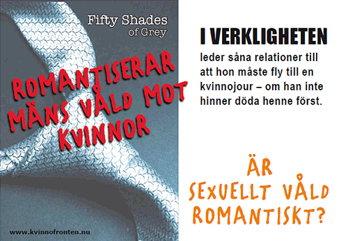 Fifty shades of Grey      romantiserar mäns våld mot kvinnor     I verkligheten leder såna relationer till att hon måste fly till en kvinnojour - om han inte dödar henne först.     Är sexuellt våld romantiskt?     www.kvinnofronten.nu