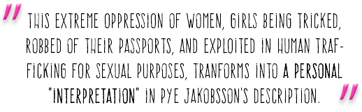 "This extreme oppression of women, girls being tricked, robbed of their passports, and exploited in human trafficking for sexual purposes, tranforms into a personal "interpretation" in Pye Jakobsson's description."