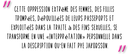 "Cette oppression extrême des femmes, des filles trompées, dépouillées de leurs passeports et xploitées dans la traite à des fins sexuelles, se transforme en une «interprétation» personnelle dans la description qu’en fait Pye Jakobsson.